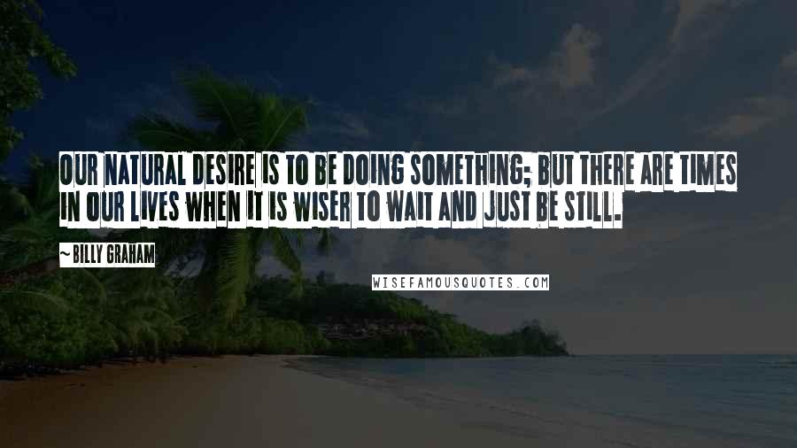 Billy Graham Quotes: Our natural desire is to be doing something; but there are times in our lives when it is wiser to wait and just be still.
