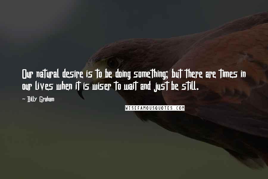 Billy Graham Quotes: Our natural desire is to be doing something; but there are times in our lives when it is wiser to wait and just be still.