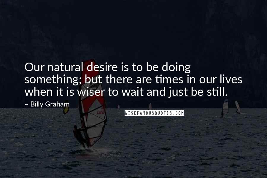 Billy Graham Quotes: Our natural desire is to be doing something; but there are times in our lives when it is wiser to wait and just be still.