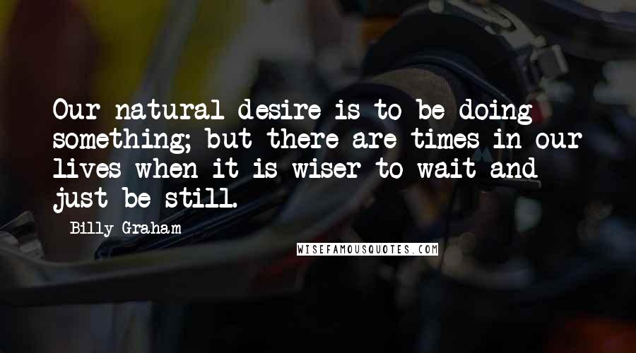 Billy Graham Quotes: Our natural desire is to be doing something; but there are times in our lives when it is wiser to wait and just be still.