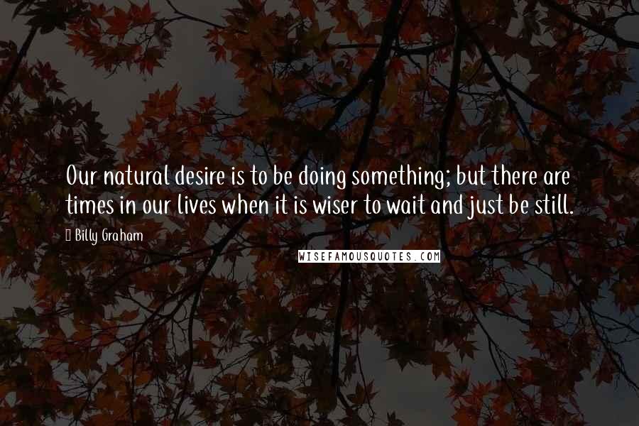 Billy Graham Quotes: Our natural desire is to be doing something; but there are times in our lives when it is wiser to wait and just be still.