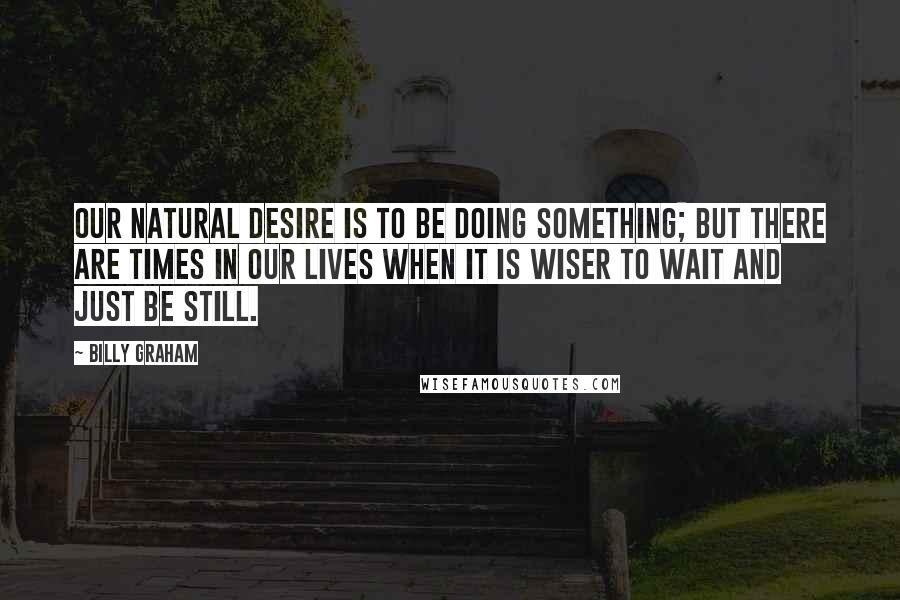 Billy Graham Quotes: Our natural desire is to be doing something; but there are times in our lives when it is wiser to wait and just be still.
