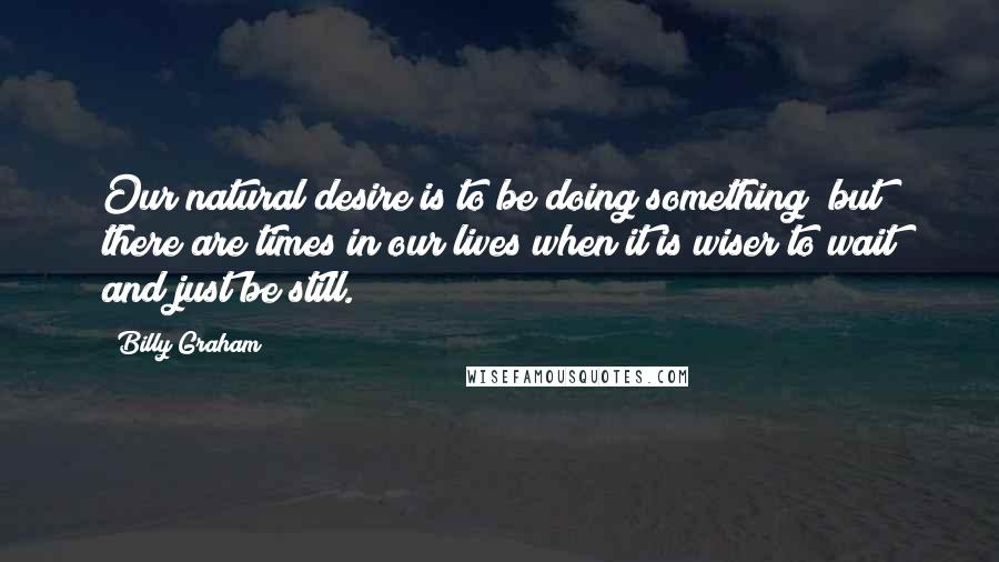 Billy Graham Quotes: Our natural desire is to be doing something; but there are times in our lives when it is wiser to wait and just be still.