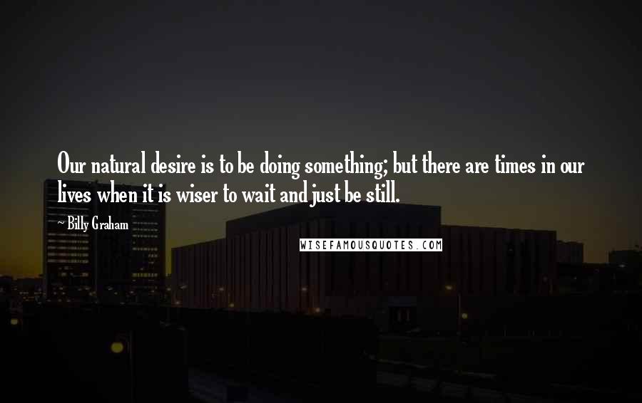 Billy Graham Quotes: Our natural desire is to be doing something; but there are times in our lives when it is wiser to wait and just be still.