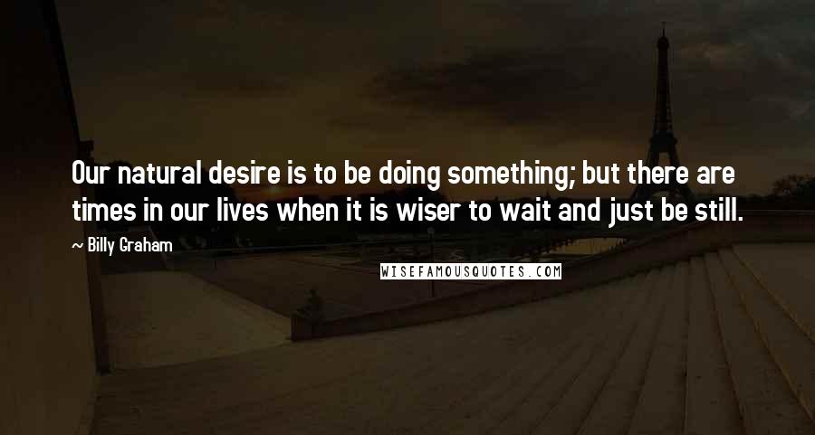 Billy Graham Quotes: Our natural desire is to be doing something; but there are times in our lives when it is wiser to wait and just be still.