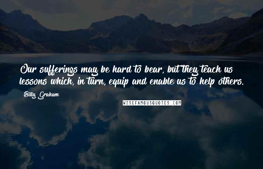 Billy Graham Quotes: Our sufferings may be hard to bear, but they teach us lessons which, in turn, equip and enable us to help others.