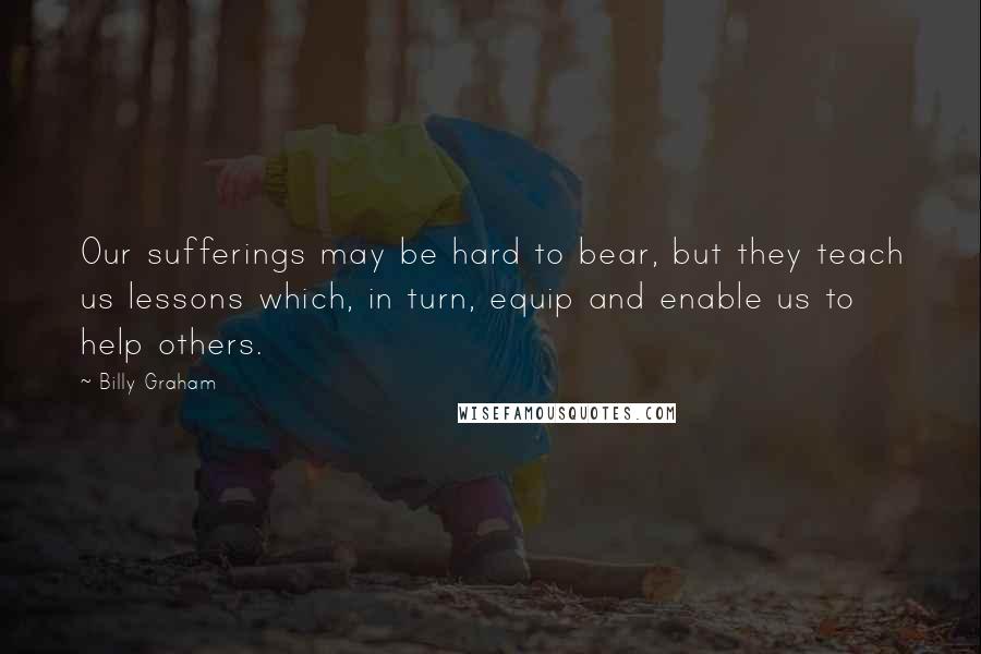 Billy Graham Quotes: Our sufferings may be hard to bear, but they teach us lessons which, in turn, equip and enable us to help others.