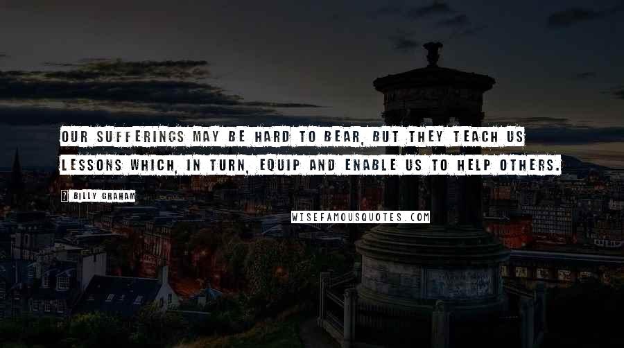 Billy Graham Quotes: Our sufferings may be hard to bear, but they teach us lessons which, in turn, equip and enable us to help others.