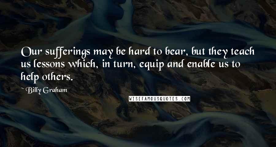 Billy Graham Quotes: Our sufferings may be hard to bear, but they teach us lessons which, in turn, equip and enable us to help others.