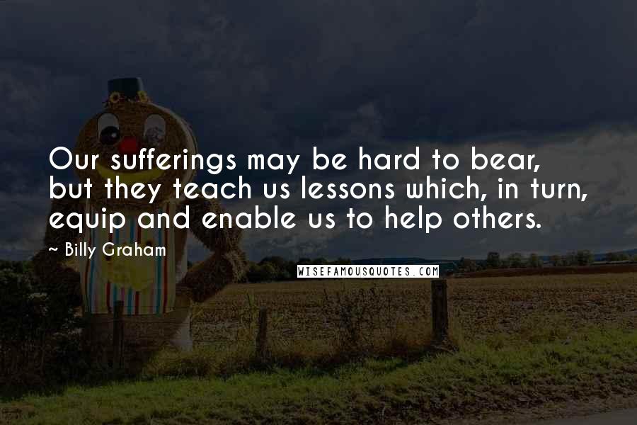 Billy Graham Quotes: Our sufferings may be hard to bear, but they teach us lessons which, in turn, equip and enable us to help others.