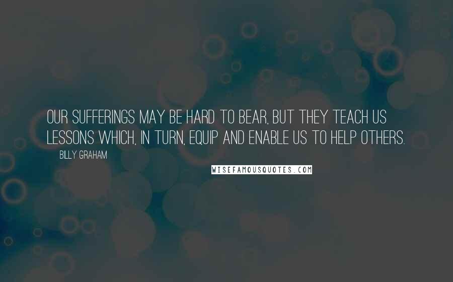 Billy Graham Quotes: Our sufferings may be hard to bear, but they teach us lessons which, in turn, equip and enable us to help others.