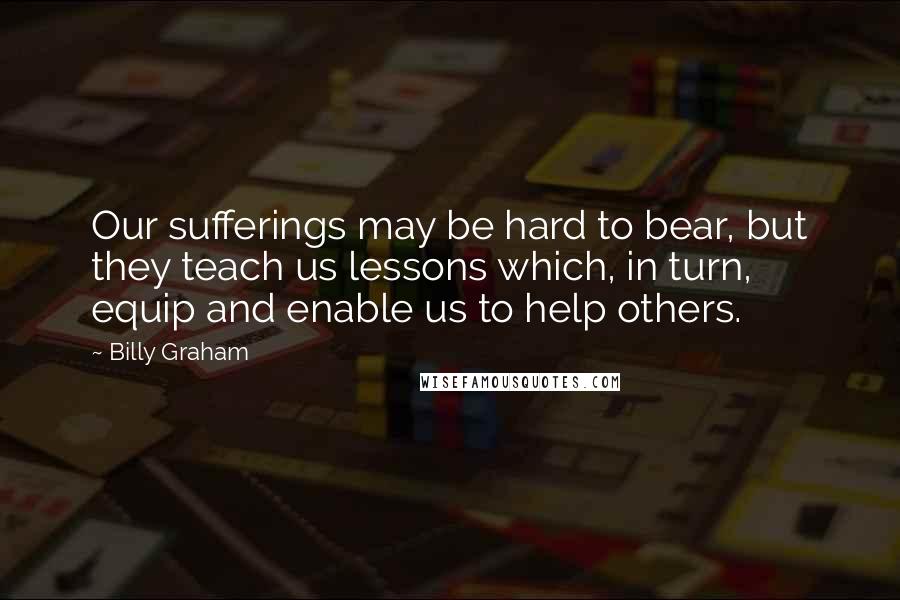 Billy Graham Quotes: Our sufferings may be hard to bear, but they teach us lessons which, in turn, equip and enable us to help others.