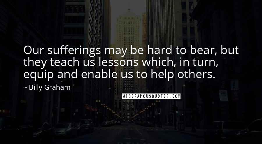 Billy Graham Quotes: Our sufferings may be hard to bear, but they teach us lessons which, in turn, equip and enable us to help others.
