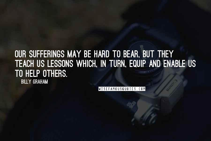 Billy Graham Quotes: Our sufferings may be hard to bear, but they teach us lessons which, in turn, equip and enable us to help others.