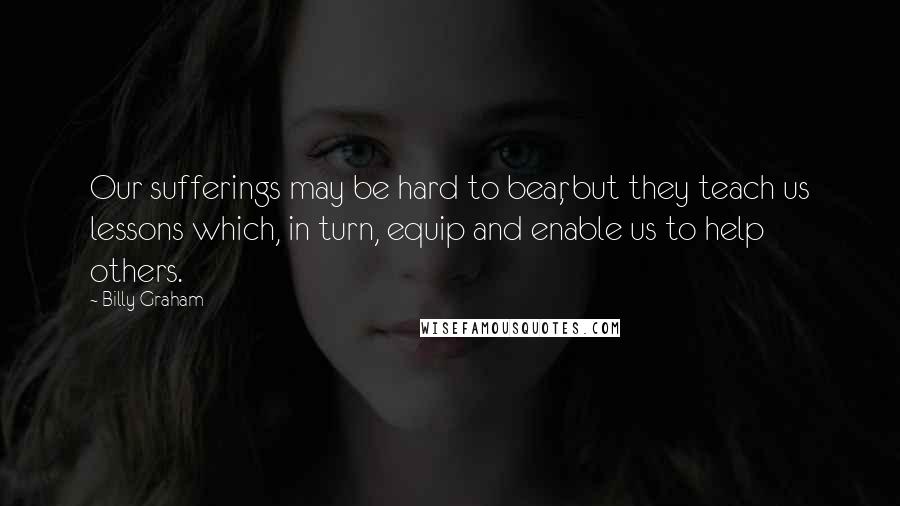 Billy Graham Quotes: Our sufferings may be hard to bear, but they teach us lessons which, in turn, equip and enable us to help others.