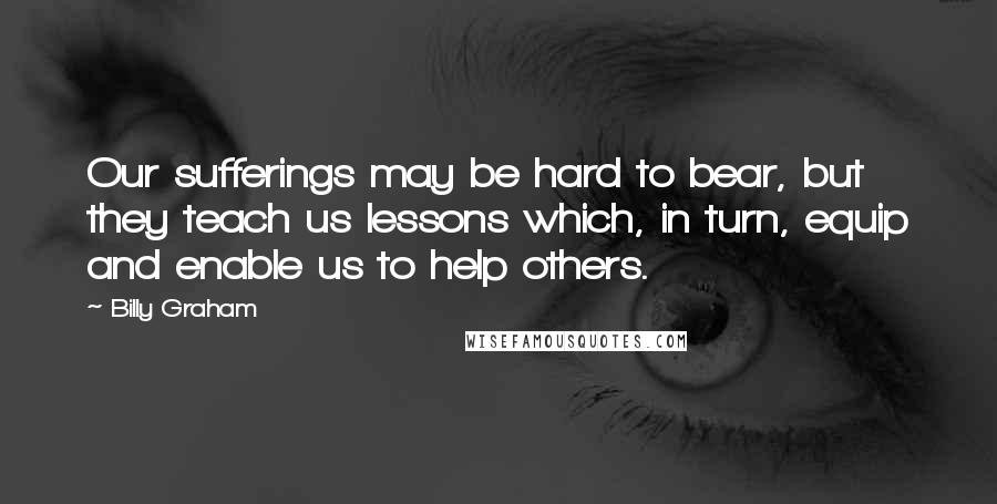 Billy Graham Quotes: Our sufferings may be hard to bear, but they teach us lessons which, in turn, equip and enable us to help others.