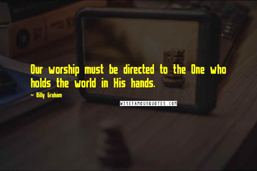 Billy Graham Quotes: Our worship must be directed to the One who holds the world in His hands.