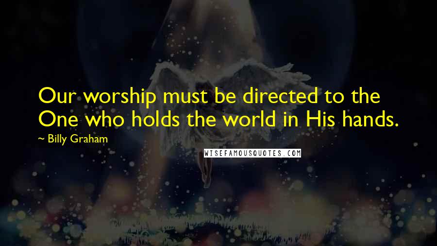 Billy Graham Quotes: Our worship must be directed to the One who holds the world in His hands.