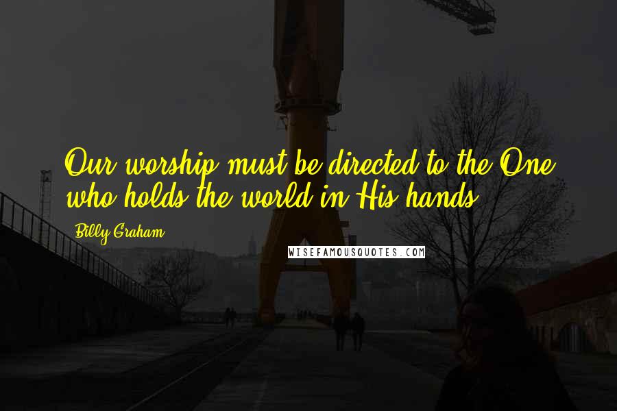 Billy Graham Quotes: Our worship must be directed to the One who holds the world in His hands.