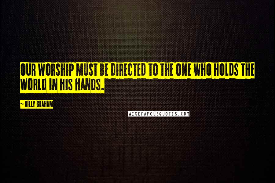 Billy Graham Quotes: Our worship must be directed to the One who holds the world in His hands.