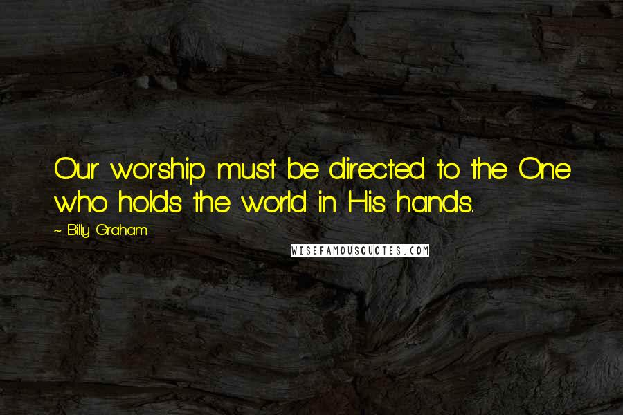 Billy Graham Quotes: Our worship must be directed to the One who holds the world in His hands.