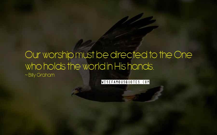 Billy Graham Quotes: Our worship must be directed to the One who holds the world in His hands.