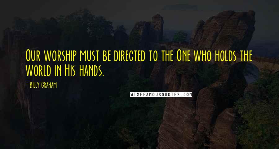 Billy Graham Quotes: Our worship must be directed to the One who holds the world in His hands.