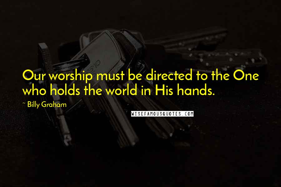 Billy Graham Quotes: Our worship must be directed to the One who holds the world in His hands.