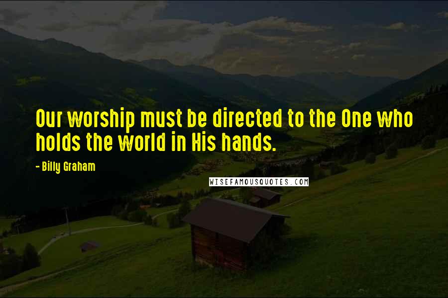 Billy Graham Quotes: Our worship must be directed to the One who holds the world in His hands.