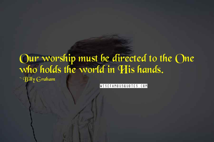 Billy Graham Quotes: Our worship must be directed to the One who holds the world in His hands.