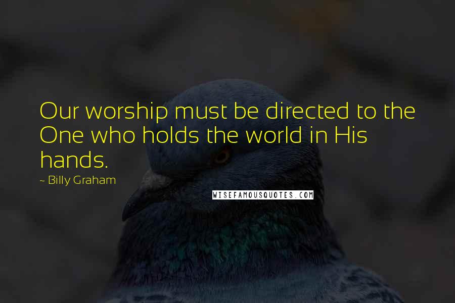 Billy Graham Quotes: Our worship must be directed to the One who holds the world in His hands.