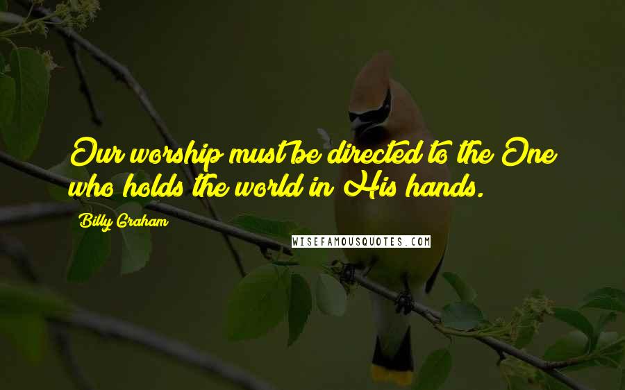 Billy Graham Quotes: Our worship must be directed to the One who holds the world in His hands.