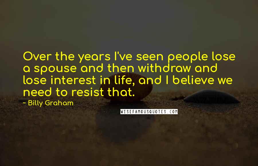 Billy Graham Quotes: Over the years I've seen people lose a spouse and then withdraw and lose interest in life, and I believe we need to resist that.