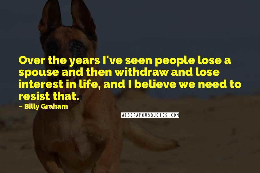 Billy Graham Quotes: Over the years I've seen people lose a spouse and then withdraw and lose interest in life, and I believe we need to resist that.