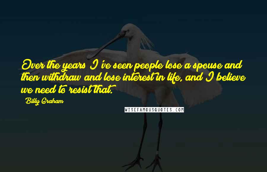 Billy Graham Quotes: Over the years I've seen people lose a spouse and then withdraw and lose interest in life, and I believe we need to resist that.