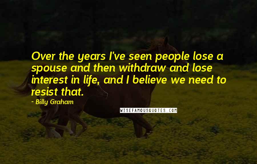 Billy Graham Quotes: Over the years I've seen people lose a spouse and then withdraw and lose interest in life, and I believe we need to resist that.