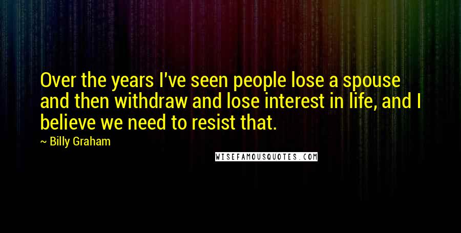 Billy Graham Quotes: Over the years I've seen people lose a spouse and then withdraw and lose interest in life, and I believe we need to resist that.
