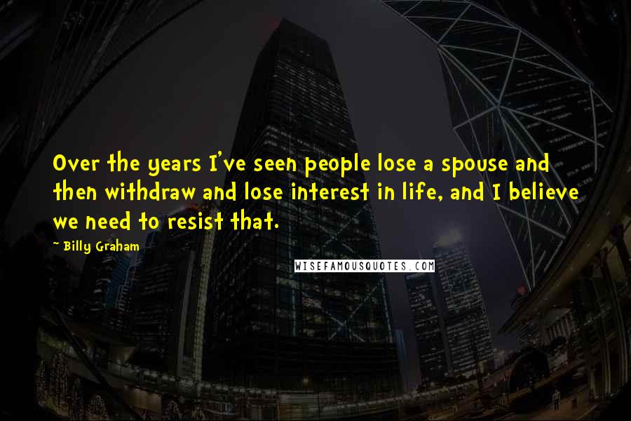 Billy Graham Quotes: Over the years I've seen people lose a spouse and then withdraw and lose interest in life, and I believe we need to resist that.