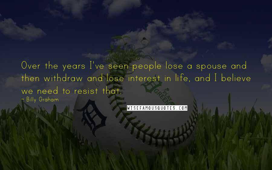 Billy Graham Quotes: Over the years I've seen people lose a spouse and then withdraw and lose interest in life, and I believe we need to resist that.