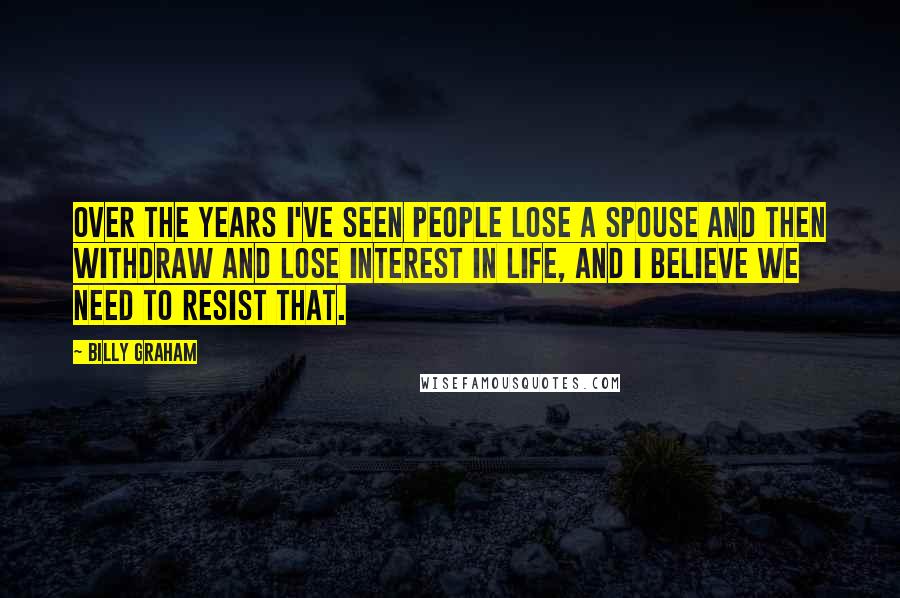 Billy Graham Quotes: Over the years I've seen people lose a spouse and then withdraw and lose interest in life, and I believe we need to resist that.