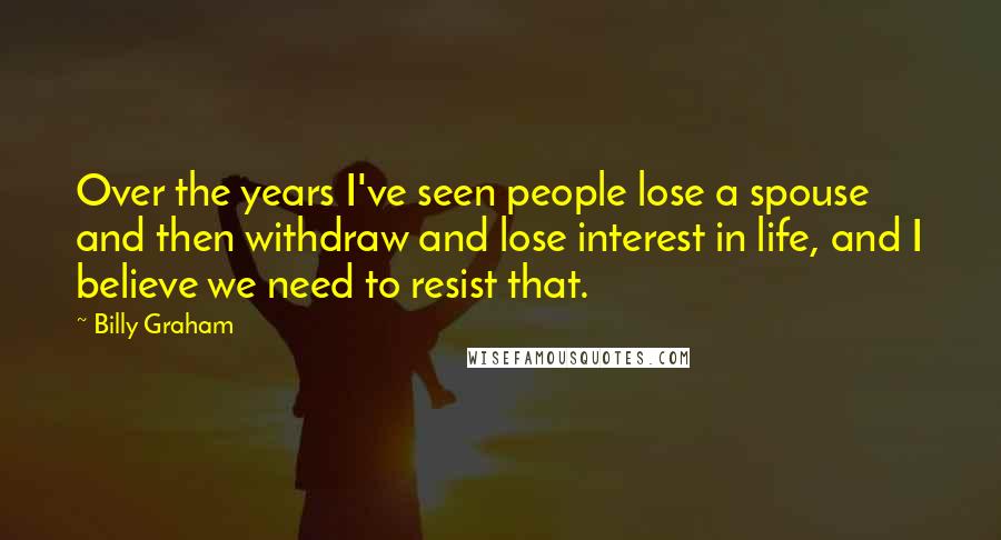 Billy Graham Quotes: Over the years I've seen people lose a spouse and then withdraw and lose interest in life, and I believe we need to resist that.