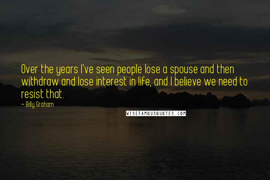 Billy Graham Quotes: Over the years I've seen people lose a spouse and then withdraw and lose interest in life, and I believe we need to resist that.