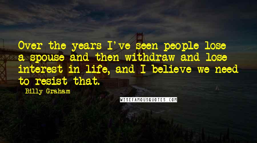 Billy Graham Quotes: Over the years I've seen people lose a spouse and then withdraw and lose interest in life, and I believe we need to resist that.
