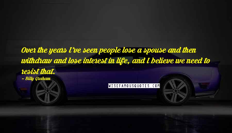 Billy Graham Quotes: Over the years I've seen people lose a spouse and then withdraw and lose interest in life, and I believe we need to resist that.