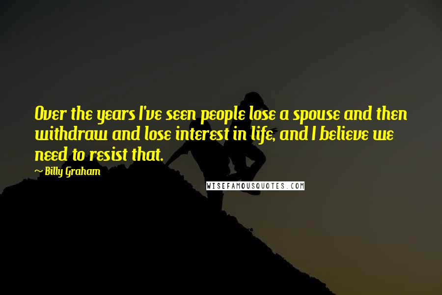 Billy Graham Quotes: Over the years I've seen people lose a spouse and then withdraw and lose interest in life, and I believe we need to resist that.