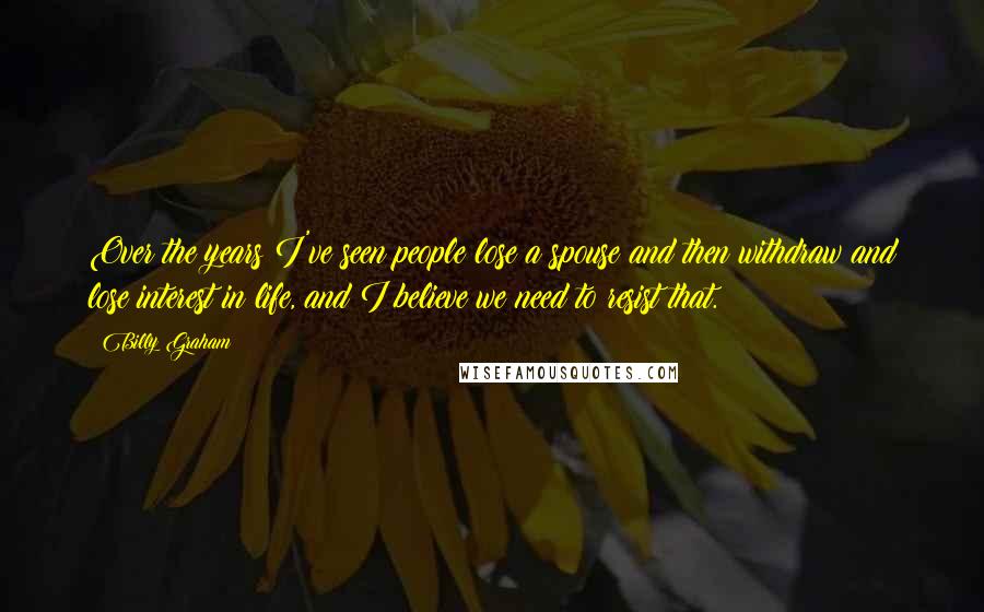 Billy Graham Quotes: Over the years I've seen people lose a spouse and then withdraw and lose interest in life, and I believe we need to resist that.