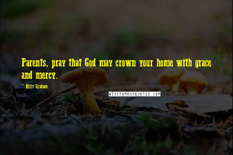 Billy Graham Quotes: Parents, pray that God may crown your home with grace and mercy.
