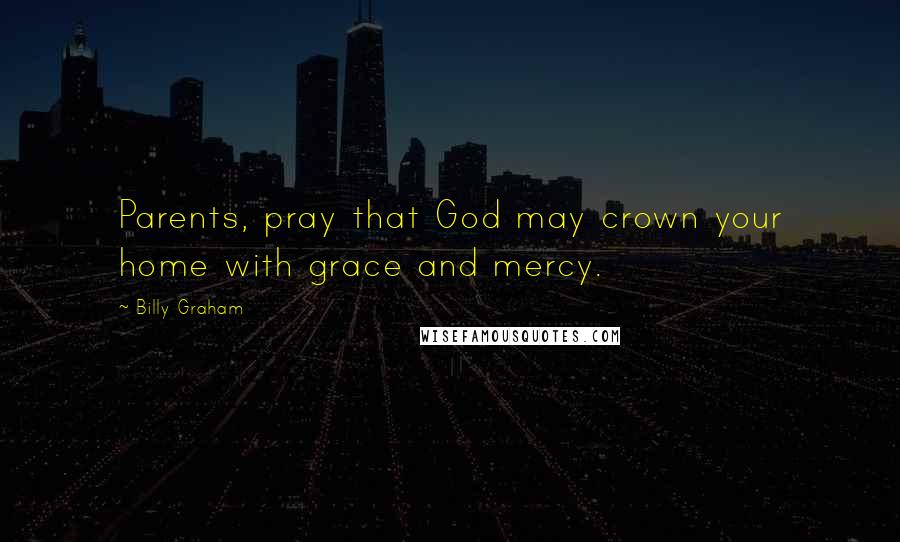 Billy Graham Quotes: Parents, pray that God may crown your home with grace and mercy.