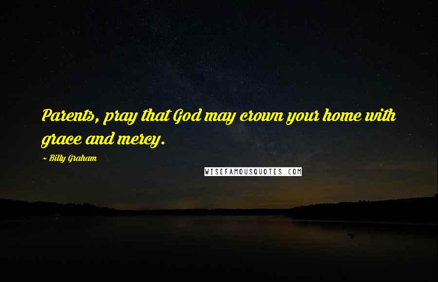 Billy Graham Quotes: Parents, pray that God may crown your home with grace and mercy.