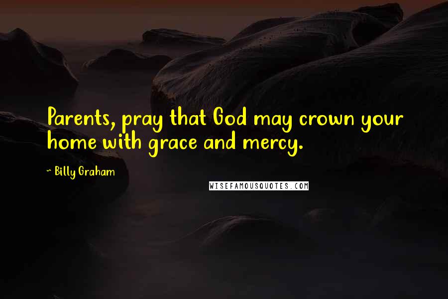 Billy Graham Quotes: Parents, pray that God may crown your home with grace and mercy.